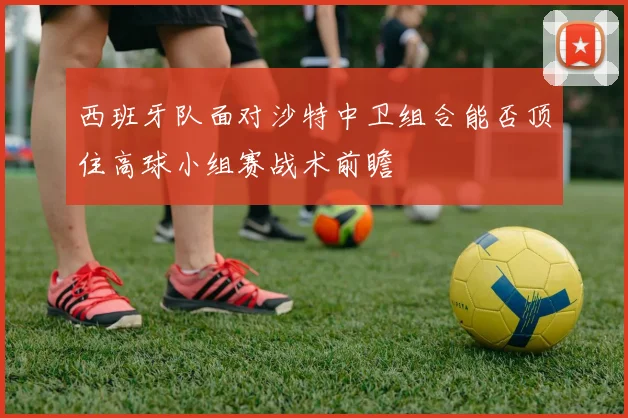 西班牙队面对沙特中卫组合能否顶住高球小组赛战术前瞻