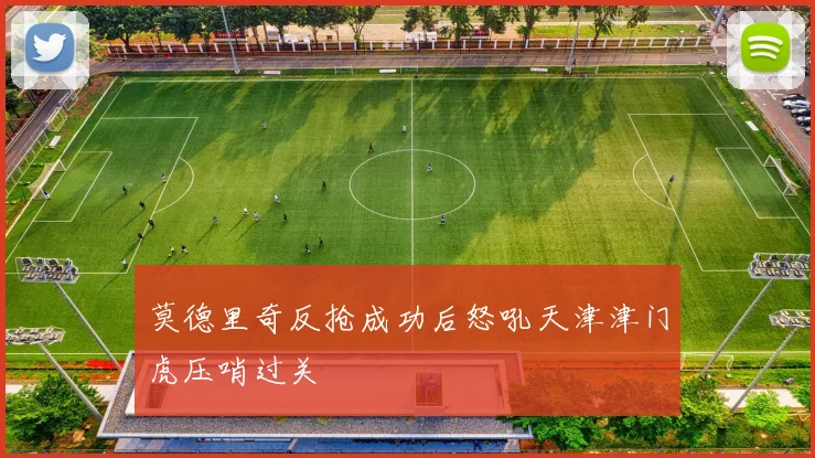 莫德里奇反抢成功后怒吼天津津门虎压哨过关