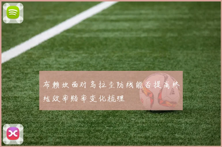 布赖坎面对乌拉圭防线能否提高终结效率赔率变化梳理