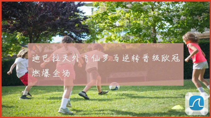 迪巴拉天外飞仙罗马逆转晋级欧冠燃爆全场