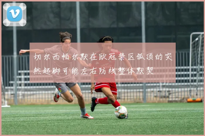切尔西帕尔默在欧冠禁区弧顶的突然起脚可能左右防线整体默契