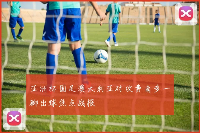 亚洲杯国足澳大利亚对攻费南多一脚出球焦点战报