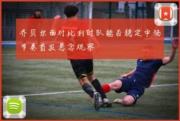 乔贝尔面对比利时队能否稳定中场节奏首发悬念观察