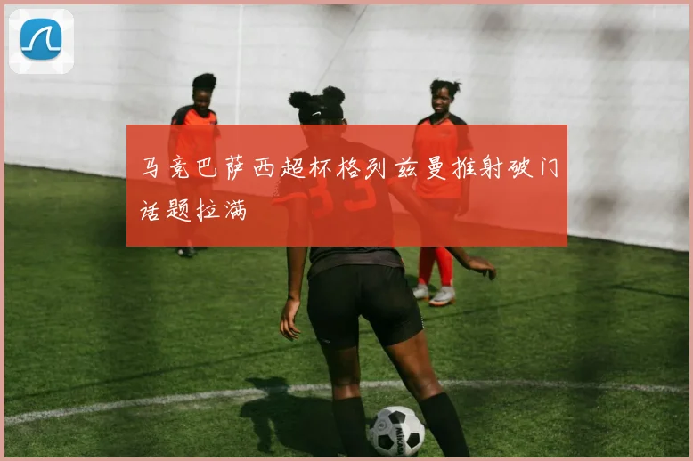 马竞巴萨西超杯格列兹曼推射破门话题拉满
