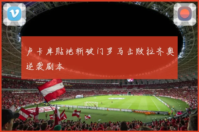 卢卡库贴地斩破门罗马击败拉齐奥逆袭剧本