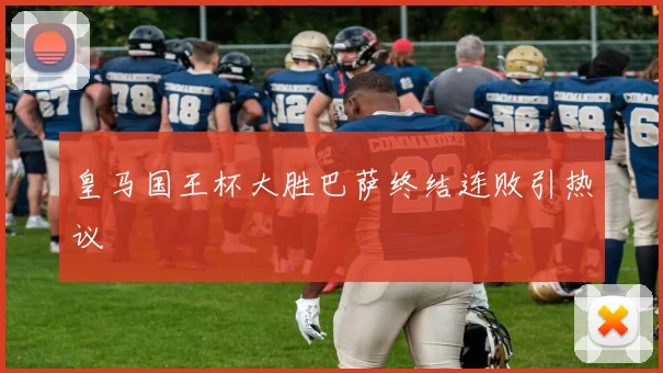 皇马国王杯大胜巴萨终结连败引热议