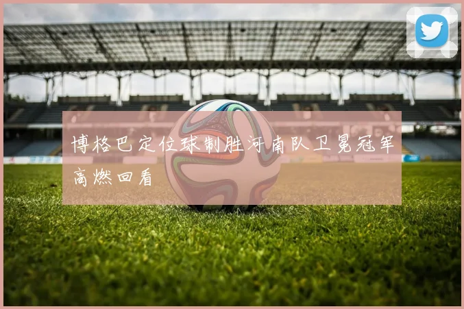 博格巴定位球制胜河南队卫冕冠军高燃回看